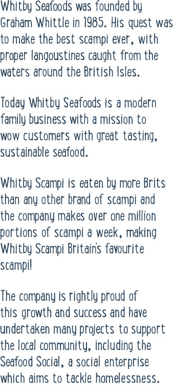Whitby Seafoods was founded by Graham Whittle in 1985  His quest was to make the best scampi ever, with proper langou   